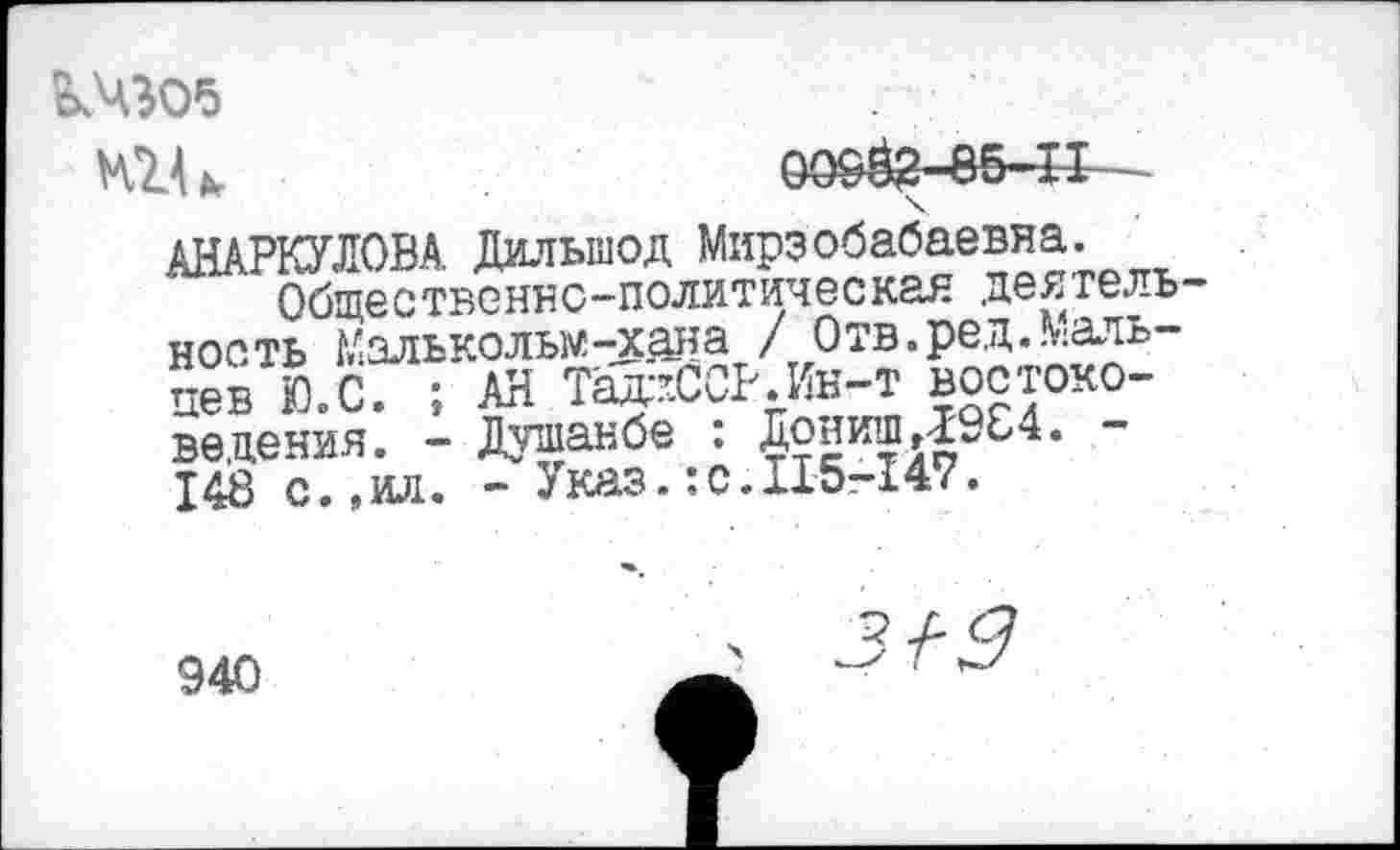 ﻿кчэоа
ЮЛ ь	0090? 85-11—-
АНАРКУЛОВА. Дильшод Мирзобабаевяа.
Общественно-политическая деятель ность Малькольм -ос ан а / Отв.ред...:аль-пев Ю.С. ; АН Тф-ССР.Ин-т востоковедения. - Душанбе : ДонишД9Е4. 148 с.,ил. - Указ.:с.115-147.
940
з-рд